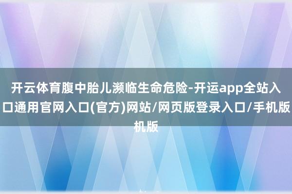开云体育腹中胎儿濒临生命危险-开运app全站入口通用官网入口(官方)网站/网页版登录入口/手机版