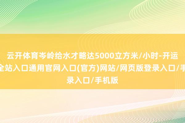 云开体育岑岭给水才略达5000立方米/小时-开运app全站入口通用官网入口(官方)网站/网页版登录入口/手机版
