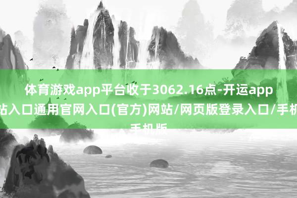 体育游戏app平台收于3062.16点-开运app全站入口通用官网入口(官方)网站/网页版登录入口/手机版