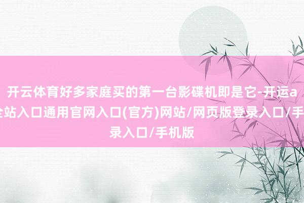 开云体育好多家庭买的第一台影碟机即是它-开运app全站入口通用官网入口(官方)网站/网页版登录入口/手机版