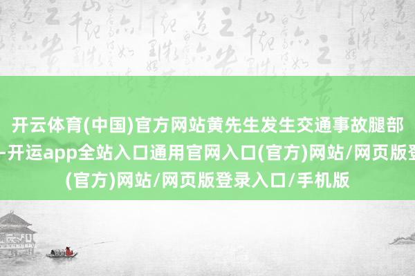 开云体育(中国)官方网站黄先生发生交通事故腿部骨折并接管手术-开运app全站入口通用官网入口(官方)网站/网页版登录入口/手机版