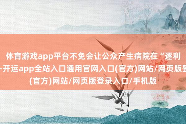 体育游戏app平台不免会让公众产生病院在“逐利性执医”的印象-开运app全站入口通用官网入口(官方)网站/网页版登录入口/手机版 体育游戏app平台不免会让公众产生病院在“逐利性执医”的印象-开运app全站入口通用官网入口(官方)网站/网页版登录入口/手机版