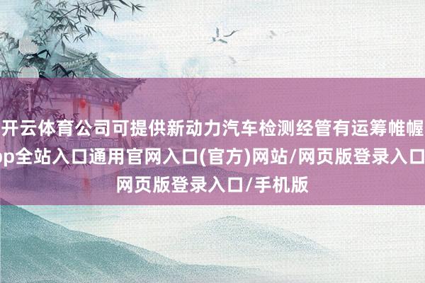 开云体育公司可提供新动力汽车检测经管有运筹帷幄-开运app全站入口通用官网入口(官方)网站/网页版登录入口/手机版
