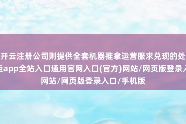 开云注册公司则提供全套机器推拿运营服求兑现的处分决策-开运app全站入口通用官网入口(官方)网站/网页版登录入口/手机版