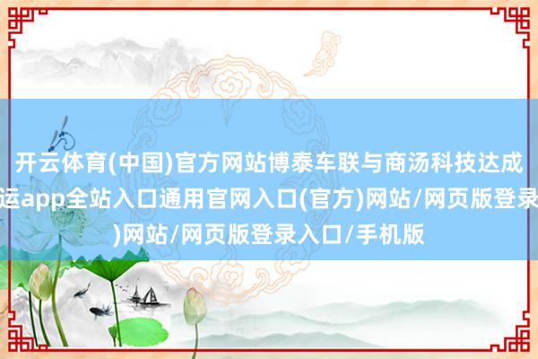 开云体育(中国)官方网站博泰车联与商汤科技达成计谋合营-开运app全站入口通用官网入口(官方)网站/网页版登录入口/手机版