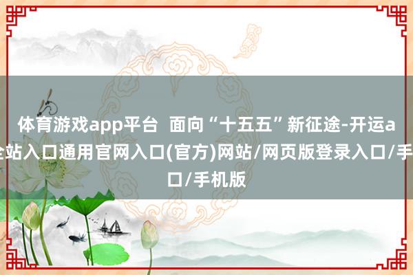 体育游戏app平台  面向“十五五”新征途-开运app全站入口通用官网入口(官方)网站/网页版登录入口/手机版