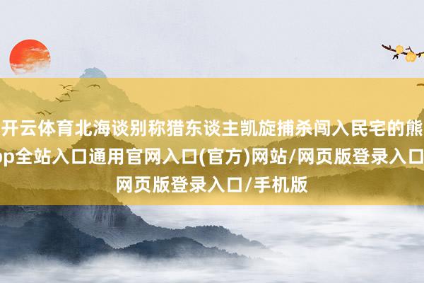 开云体育北海谈别称猎东谈主凯旋捕杀闯入民宅的熊-开运app全站入口通用官网入口(官方)网站/网页版登录入口/手机版