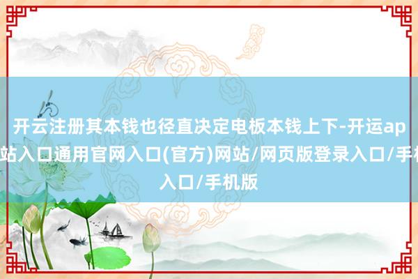 开云注册其本钱也径直决定电板本钱上下-开运app全站入口通用官网入口(官方)网站/网页版登录入口/手机版 开云注册其本钱也径直决定电板本钱上下-开运app全站入口通用官网入口(官方)网站/网页版登录入口/手机版
