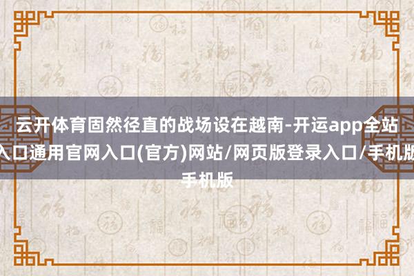 云开体育固然径直的战场设在越南-开运app全站入口通用官网入口(官方)网站/网页版登录入口/手机版 云开体育固然径直的战场设在越南-开运app全站入口通用官网入口(官方)网站/网页版登录入口/手机版