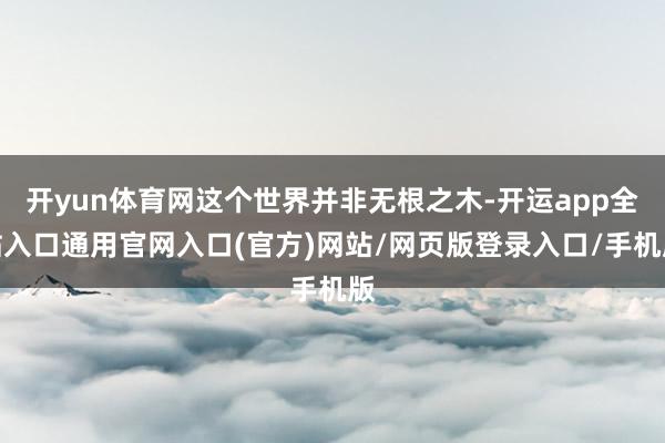 开yun体育网这个世界并非无根之木-开运app全站入口通用官网入口(官方)网站/网页版登录入口/手机版 开yun体育网这个世界并非无根之木-开运app全站入口通用官网入口(官方)网站/网页版登录入口/手机版