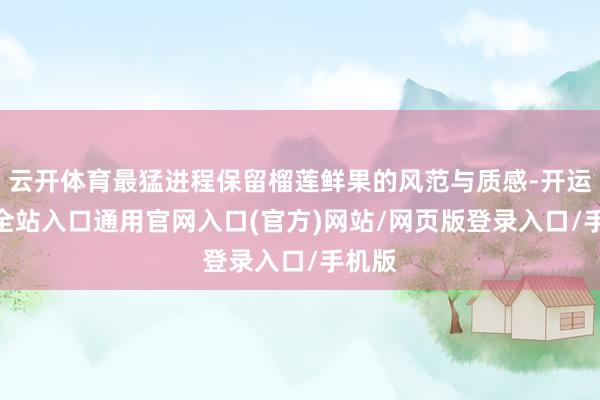 云开体育最猛进程保留榴莲鲜果的风范与质感-开运app全站入口通用官网入口(官方)网站/网页版登录入口/手机版 云开体育最猛进程保留榴莲鲜果的风范与质感-开运app全站入口通用官网入口(官方)网站/网页版登录入口/手机版