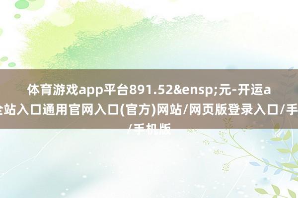 体育游戏app平台891.52 元-开运app全站入口通用官网入口(官方)网站/网页版登录入口/手机版