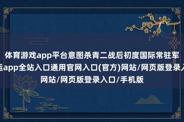 体育游戏app平台意图杀青二战后初度国际常驻军事力量-开运app全站入口通用官网入口(官方)网站/网页版登录入口/手机版