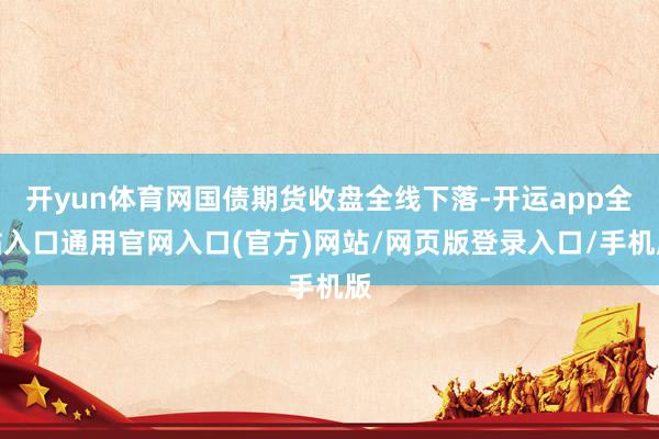 开yun体育网国债期货收盘全线下落-开运app全站入口通用官网入口(官方)网站/网页版登录入口/手机版 开yun体育网国债期货收盘全线下落-开运app全站入口通用官网入口(官方)网站/网页版登录入口/手机版