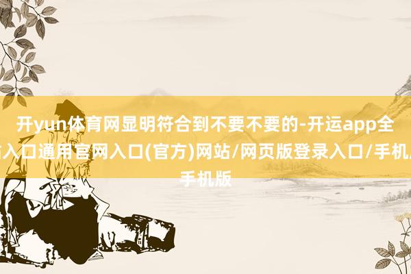 开yun体育网显明符合到不要不要的-开运app全站入口通用官网入口(官方)网站/网页版登录入口/手机版