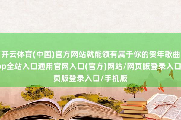 开云体育(中国)官方网站就能领有属于你的贺年歌曲-开运app全站入口通用官网入口(官方)网站/网页版登录入口/手机版